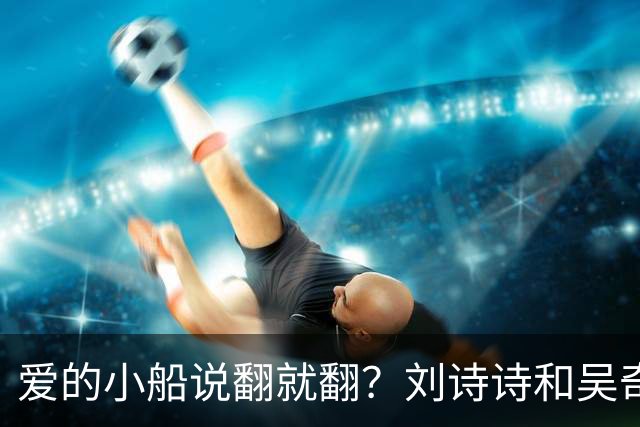 爱的小船说翻就翻？刘诗诗和吴奇隆的八卦戏码