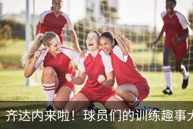 齐达内来啦！球员们的训练趣事大揭秘
